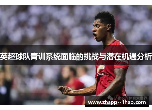 英超球队青训系统面临的挑战与潜在机遇分析