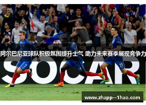 阿尔巴尼亚球队积极氛围提升士气 助力未来赛季展现竞争力
