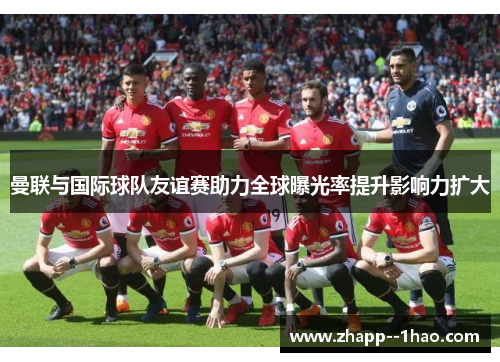 曼联与国际球队友谊赛助力全球曝光率提升影响力扩大