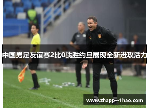中国男足友谊赛2比0战胜约旦展现全新进攻活力 中国男足友谊赛2比0战胜约旦展现全新进攻活力